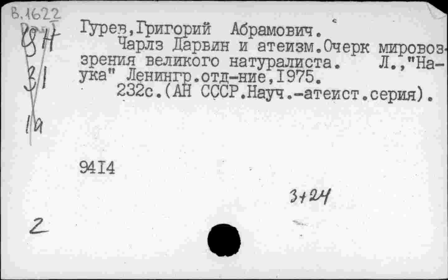 ﻿6.4622 _	e
Lp ^УРев»Григорий Абрамович.
ИП Чарлз Дарвин и атеизм.Очерк мировоз^ зрения великого натуралиста. Л.,”На-
2 ука" Ленингр.отд-ние,1975.
т) 232с.(АН СССР.Науч.-атеист.серия).
9414
